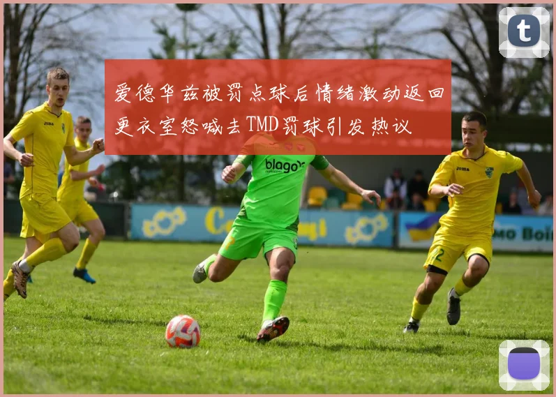 爱德华兹被罚点球后情绪激动返回更衣室怒喊去TMD罚球引发热议