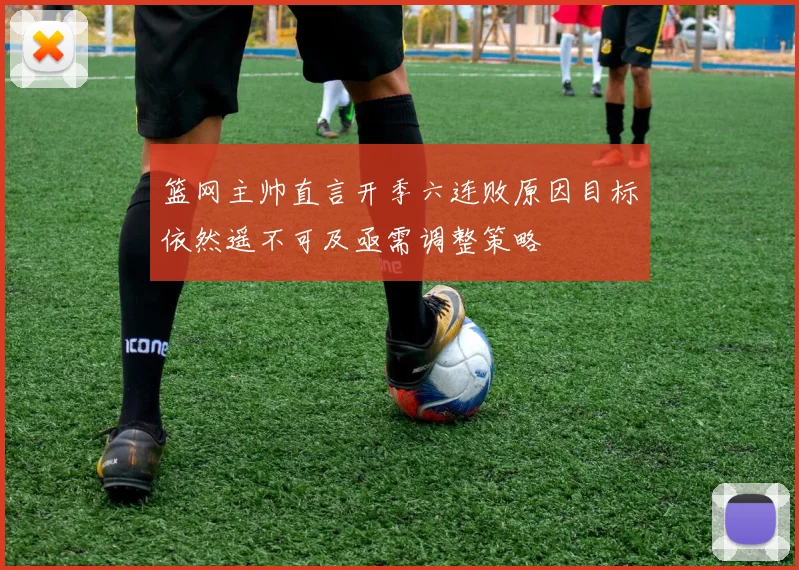 篮网主帅直言开季六连败原因目标依然遥不可及亟需调整策略