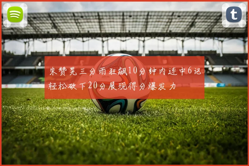 朱赞晃三分雨狂飙10分钟内连中6记轻松砍下20分展现得分爆发力