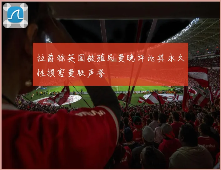 拉爵称英国被殖民曼晚评论其永久性损害曼联声誉