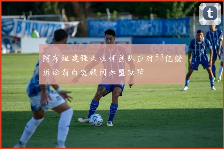 阿布组建强大法律团队应对53亿镑诉讼前白宫顾问加盟助阵