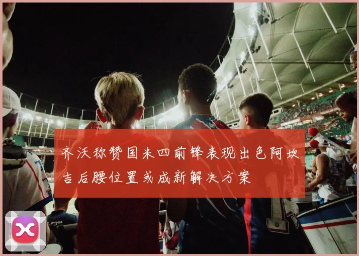 齐沃称赞国米四前锋表现出色阿坎吉后腰位置或成新解决方案