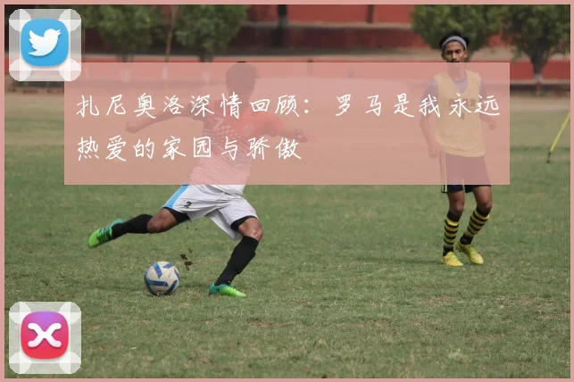 扎尼奥洛深情回顾：罗马是我永远热爱的家园与骄傲