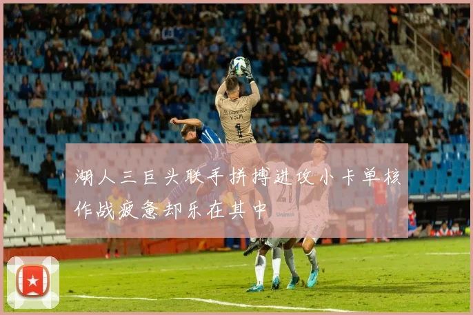 湖人三巨头联手拼搏进攻小卡单核作战疲惫却乐在其中