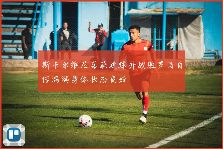斯卡尔维尼喜获进球并战胜罗马自信满满身体状态良好