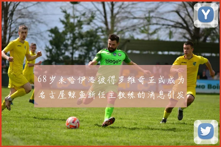 68岁米哈伊洛彼得罗维奇正式成为名古屋鲸鱼新任主教练的消息引发关注