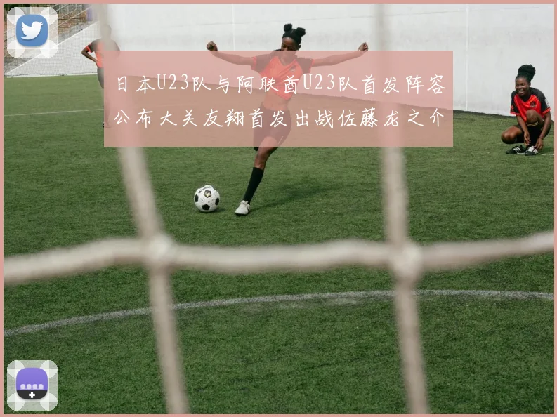 日本U23队与阿联酋U23队首发阵容公布大关友翔首发出战佐藤龙之介替补待命