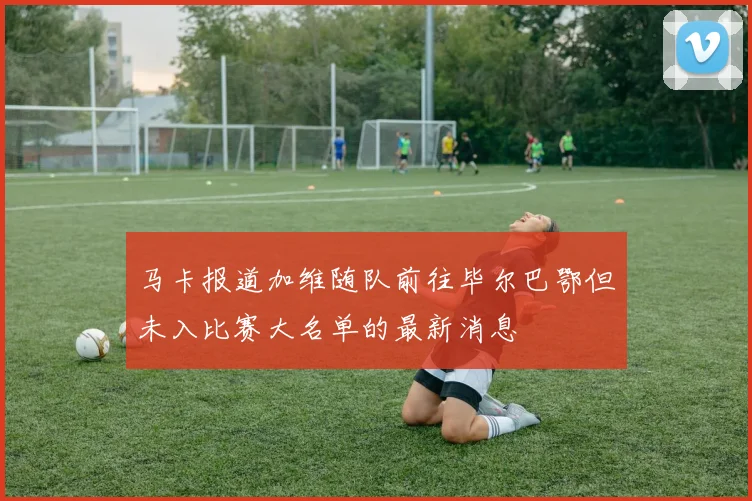 马卡报道加维随队前往毕尔巴鄂但未入比赛大名单的最新消息