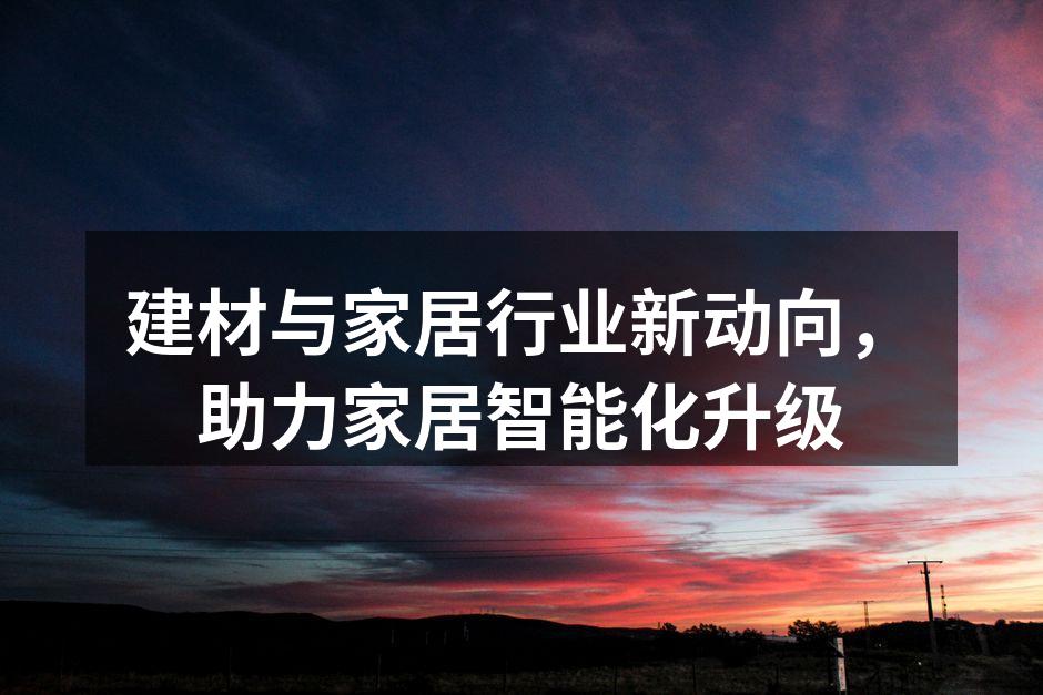建材与家居行业新动向,助力家居智能化升级